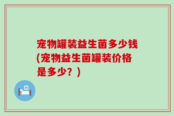 宠物罐装益生菌多少钱(宠物益生菌罐装价格是多少？)