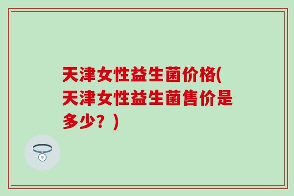 天津女性益生菌价格(天津女性益生菌售价是多少？)