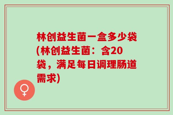 林创益生菌一盒多少袋(林创益生菌：含20袋，满足每日调理肠道需求)