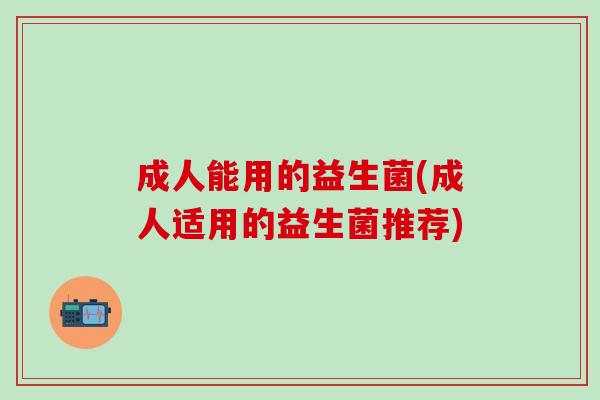 成人能用的益生菌(成人适用的益生菌推荐)