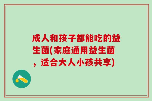 成人和孩子都能吃的益生菌(家庭通用益生菌，适合大人小孩共享)