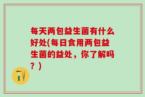 每天两包益生菌有什么好处(每日食用两包益生菌的益处，你了解吗？)