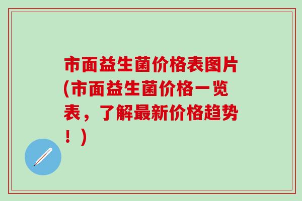 市面益生菌价格表图片(市面益生菌价格一览表，了解新价格趋势！)