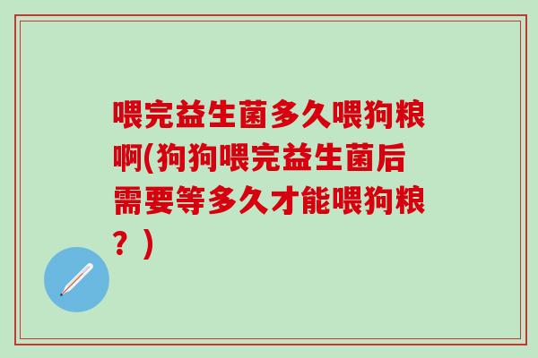 喂完益生菌多久喂狗粮啊(狗狗喂完益生菌后需要等多久才能喂狗粮？)