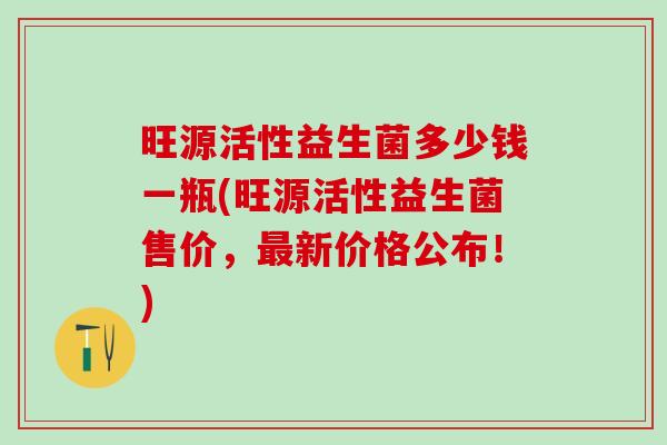 旺源活性益生菌多少钱一瓶(旺源活性益生菌售价，新价格公布！)