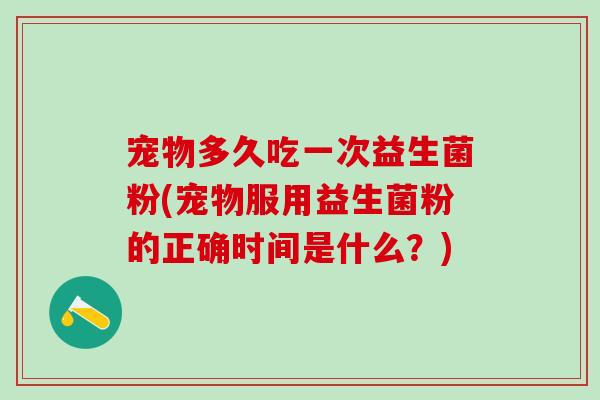 宠物多久吃一次益生菌粉(宠物服用益生菌粉的正确时间是什么？)