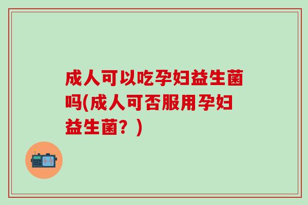 成人可以吃孕妇益生菌吗(成人可否服用孕妇益生菌？)