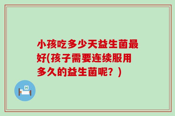 小孩吃多少天益生菌好(孩子需要连续服用多久的益生菌呢？)