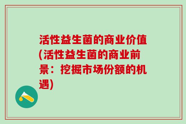 活性益生菌的商业价值(活性益生菌的商业前景：挖掘市场份额的机遇)