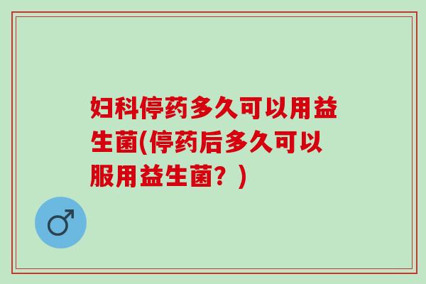 停药多久可以用益生菌(停药后多久可以服用益生菌？)