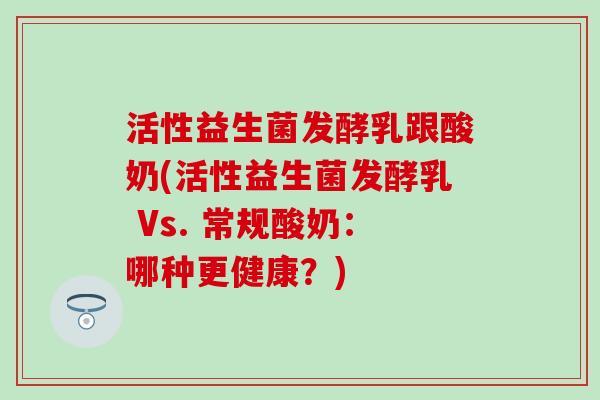 活性益生菌发酵乳跟酸奶(活性益生菌发酵乳 Vs. 常规酸奶：哪种更健康？)