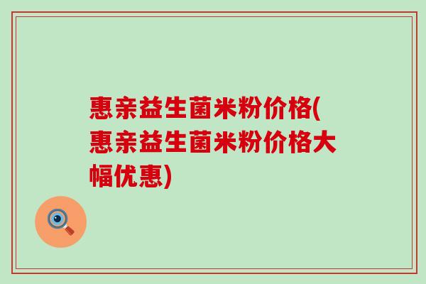 惠亲益生菌米粉价格(惠亲益生菌米粉价格大幅优惠)
