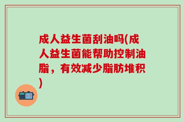 成人益生菌刮油吗(成人益生菌能帮助控制油脂，有效减少脂肪堆积)