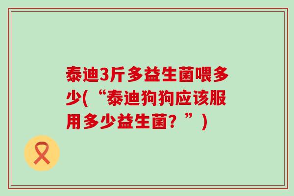 泰迪3斤多益生菌喂多少(“泰迪狗狗应该服用多少益生菌？”)