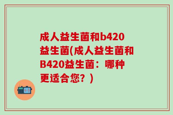 成人益生菌和b420益生菌(成人益生菌和B420益生菌：哪种更适合您？)