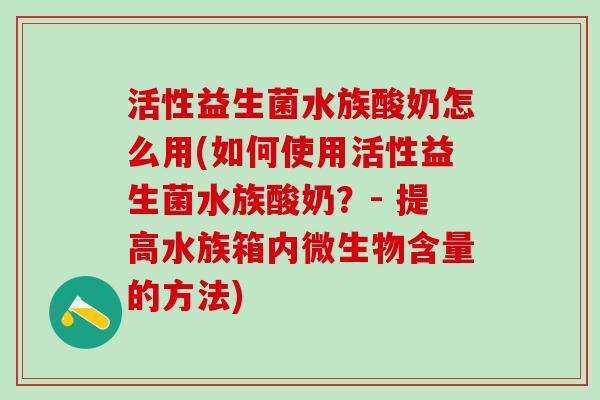 活性益生菌水族酸奶怎么用(如何使用活性益生菌水族酸奶？- 提高水族箱内微生物含量的方法)