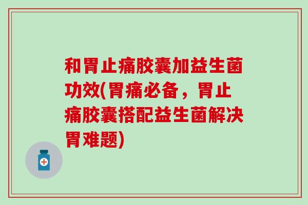 和胃胶囊加益生菌功效(胃痛必备，胃胶囊搭配益生菌解决胃难题)