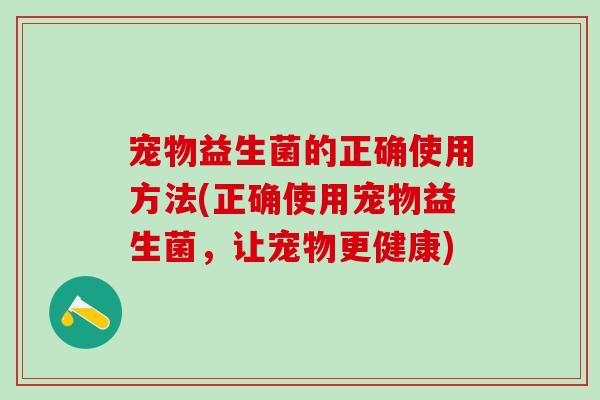 宠物益生菌的正确使用方法(正确使用宠物益生菌，让宠物更健康)