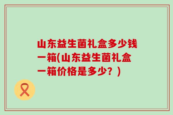 山东益生菌礼盒多少钱一箱(山东益生菌礼盒一箱价格是多少？)