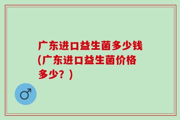 广东进口益生菌多少钱(广东进口益生菌价格多少？)