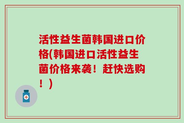 活性益生菌韩国进口价格(韩国进口活性益生菌价格来袭！赶快选购！)