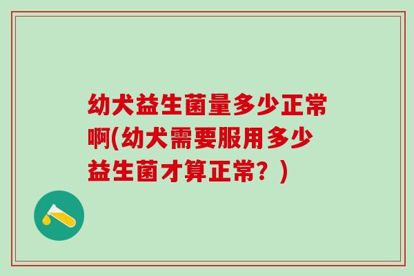 幼犬益生菌量多少正常啊(幼犬需要服用多少益生菌才算正常？)