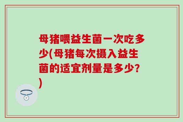 母猪喂益生菌一次吃多少(母猪每次摄入益生菌的适宜剂量是多少？)