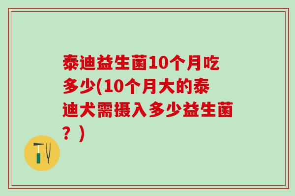 泰迪益生菌10个月吃多少(10个月大的泰迪犬需摄入多少益生菌？)