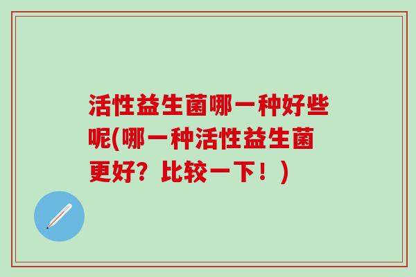 活性益生菌哪一种好些呢(哪一种活性益生菌更好？比较一下！)