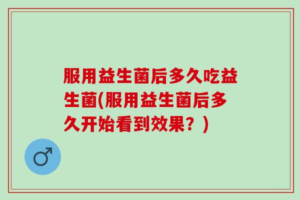 服用益生菌后多久吃益生菌(服用益生菌后多久开始看到效果？)