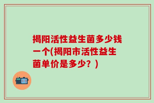 揭阳活性益生菌多少钱一个(揭阳市活性益生菌单价是多少？)