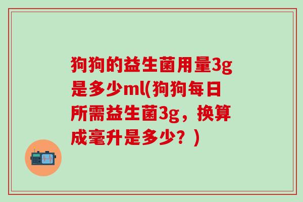 狗狗的益生菌用量3g是多少ml(狗狗每日所需益生菌3g，换算成毫升是多少？)