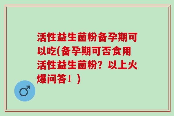活性益生菌粉备孕期可以吃(备孕期可否食用活性益生菌粉？以上火爆问答！)