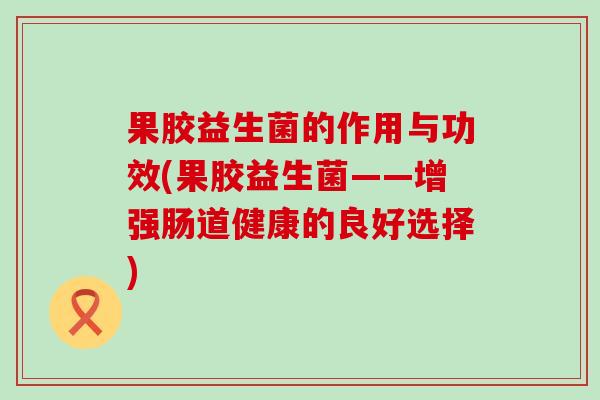 果胶益生菌的作用与功效(果胶益生菌——增强肠道健康的良好选择)