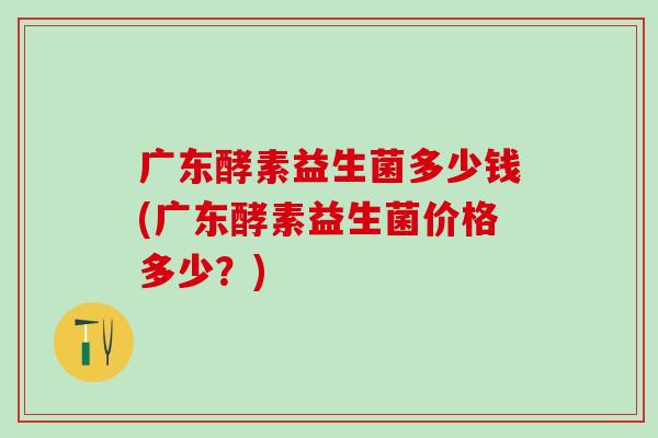 广东酵素益生菌多少钱(广东酵素益生菌价格多少？)