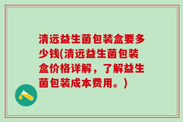 清远益生菌包装盒要多少钱(清远益生菌包装盒价格详解，了解益生菌包装成本费用。)