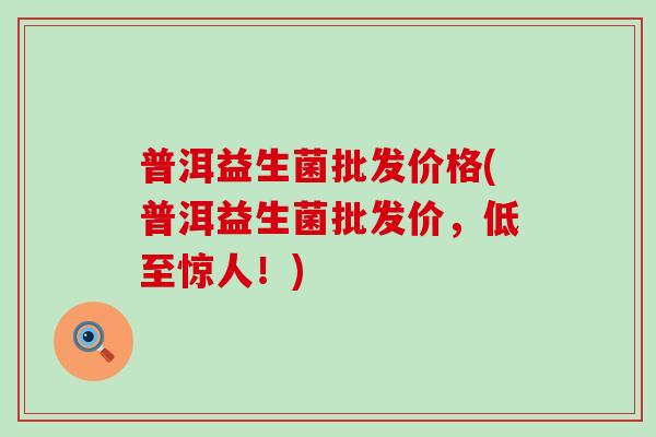 普洱益生菌批发价格(普洱益生菌批发价，低至惊人！)