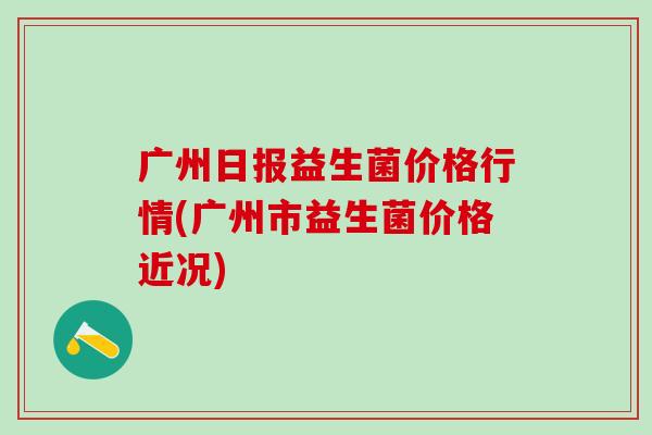 广州日报益生菌价格行情(广州市益生菌价格近况)