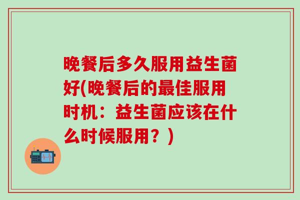 晚餐后多久服用益生菌好(晚餐后的佳服用时机：益生菌应该在什么时候服用？)