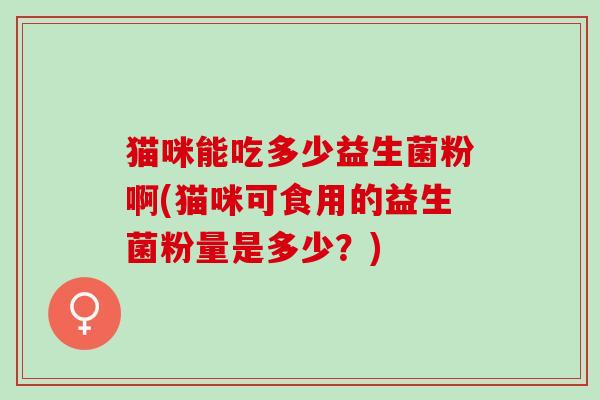 猫咪能吃多少益生菌粉啊(猫咪可食用的益生菌粉量是多少？)