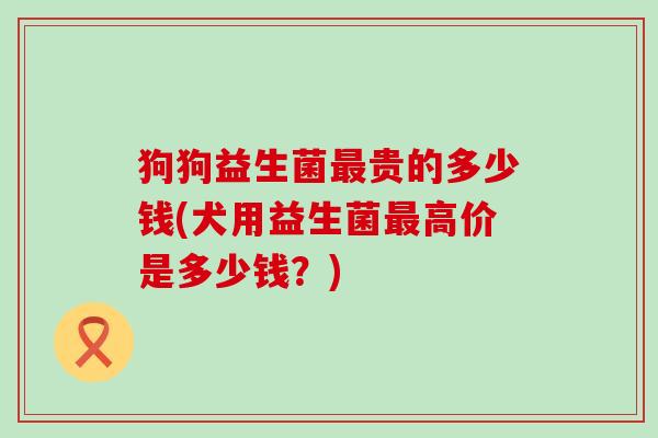 狗狗益生菌贵的多少钱(犬用益生菌高价是多少钱？)