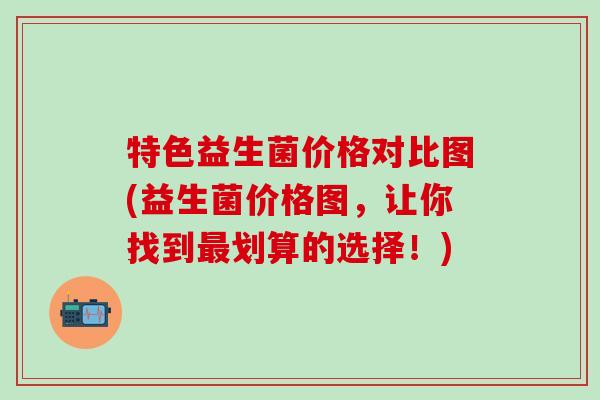 特色益生菌价格对比图(益生菌价格图，让你找到划算的选择！)