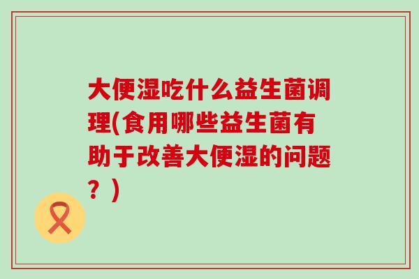 大便湿吃什么益生菌调理(食用哪些益生菌有助于改善大便湿的问题？)