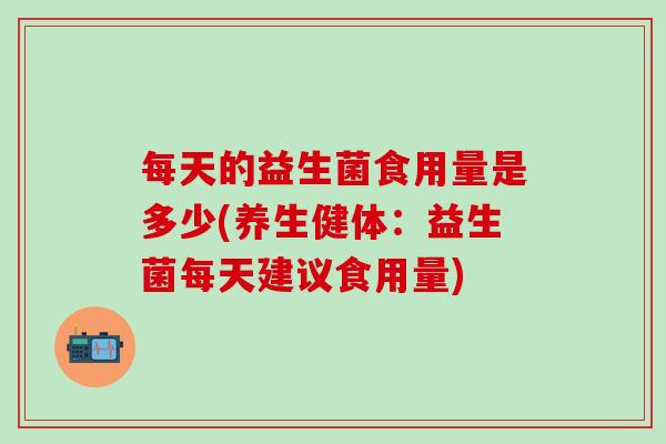 每天的益生菌食用量是多少(养生健体：益生菌每天建议食用量)