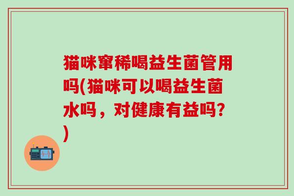 猫咪窜稀喝益生菌管用吗(猫咪可以喝益生菌水吗，对健康有益吗？)