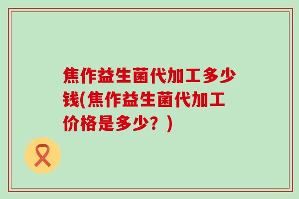 焦作益生菌代加工多少钱(焦作益生菌代加工价格是多少？)