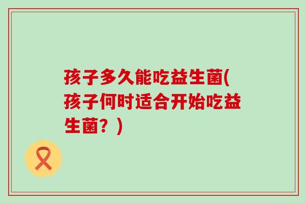 孩子多久能吃益生菌(孩子何时适合开始吃益生菌？)