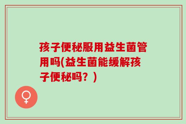 孩子服用益生菌管用吗(益生菌能缓解孩子吗？)