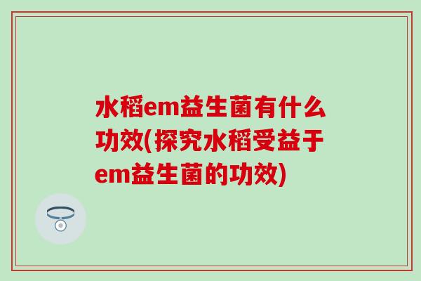 水稻em益生菌有什么功效(探究水稻受益于em益生菌的功效)