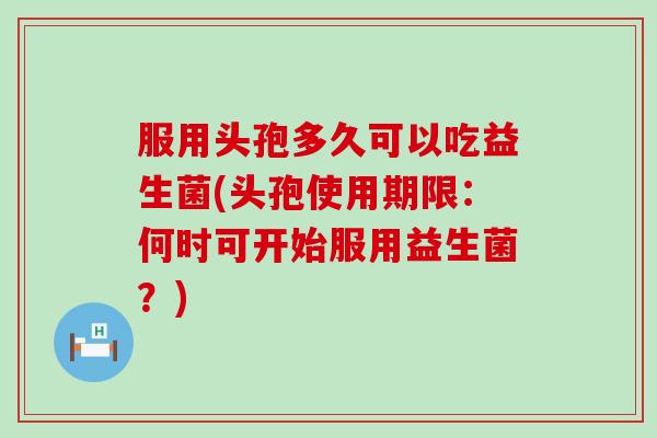 服用头孢多久可以吃益生菌(头孢使用期限：何时可开始服用益生菌？)
